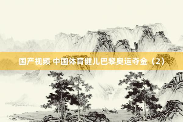 国产视频 中国体育健儿巴黎奥运夺金（2）