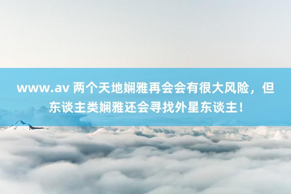 www.av 两个天地娴雅再会会有很大风险，但东谈主类娴雅还会寻找外星东谈主！