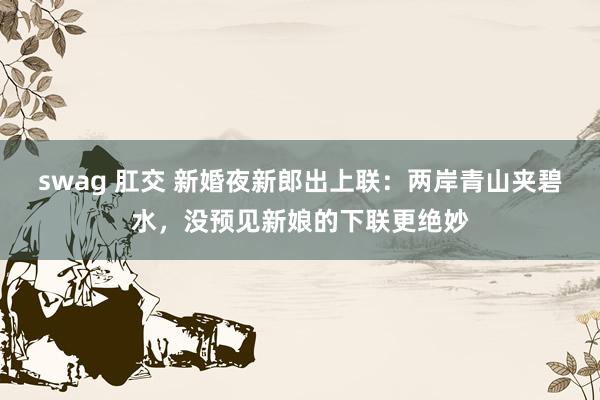 swag 肛交 新婚夜新郎出上联：两岸青山夹碧水，没预见新娘的下联更绝妙