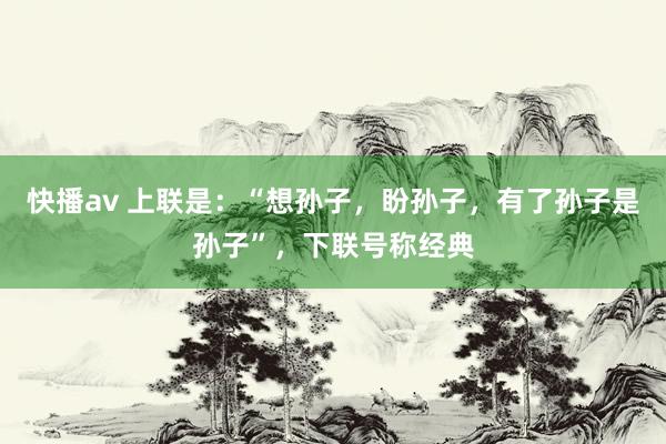 快播av 上联是：“想孙子，盼孙子，有了孙子是孙子”，下联号称经典
