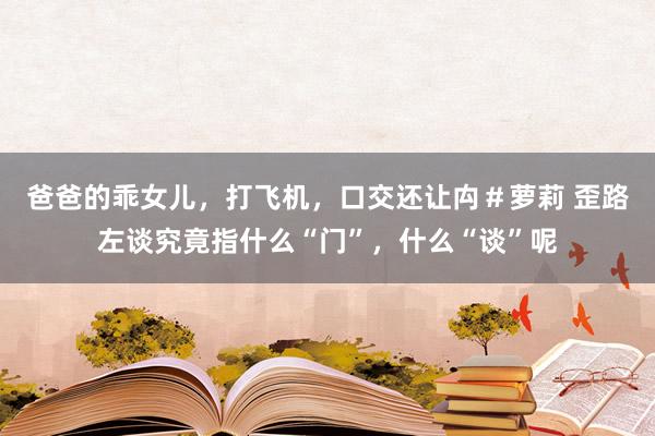 爸爸的乖女儿，打飞机，口交还让禸＃萝莉 歪路左谈究竟指什么“门”，什么“谈”呢
