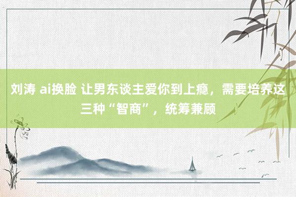 刘涛 ai换脸 让男东谈主爱你到上瘾，需要培养这三种“智商”，统筹兼顾