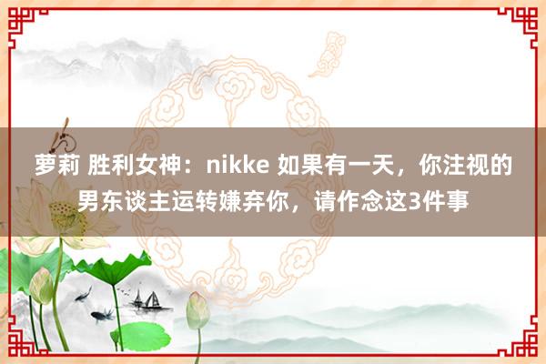 萝莉 胜利女神：nikke 如果有一天，你注视的男东谈主运转嫌弃你，请作念这3件事