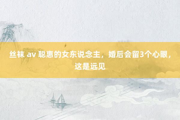 丝袜 av 聪惠的女东说念主，婚后会留3个心眼，这是远见