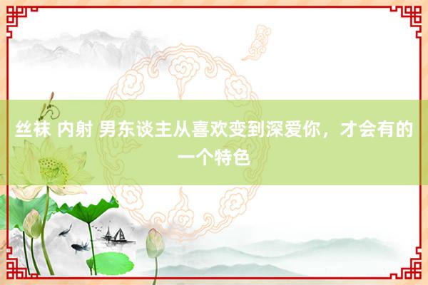 丝袜 内射 男东谈主从喜欢变到深爱你，才会有的一个特色