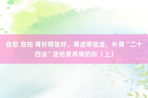 自慰 自拍 肾好哪皆好，肾虚哪皆虚，补肾“二十四法”送给爱养肾的你（上）