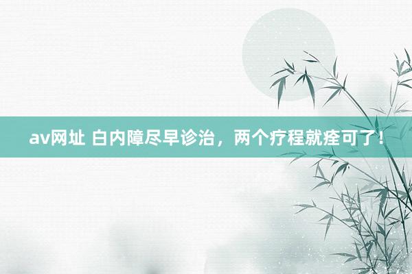av网址 白内障尽早诊治，两个疗程就痊可了！