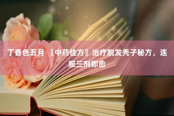 丁香色五月 〖中药佳方〗治疗脱发秃子秘方，连服三剂即愈