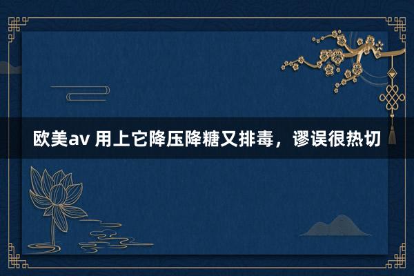 欧美av 用上它降压降糖又排毒，谬误很热切