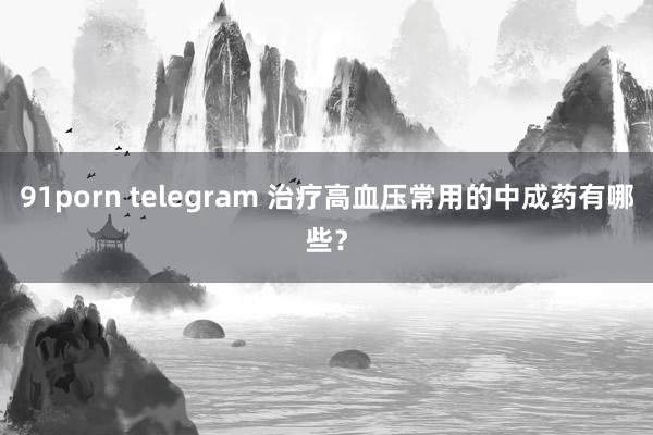 91porn telegram 治疗高血压常用的中成药有哪些？