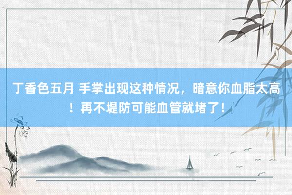 丁香色五月 手掌出现这种情况，暗意你血脂太高！再不堤防可能血管就堵了！