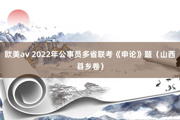 欧美av 2022年公事员多省联考《申论》题（山西县乡卷）