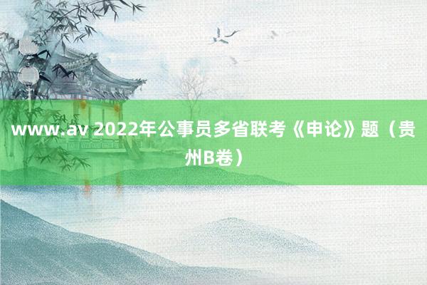 www.av 2022年公事员多省联考《申论》题（贵州B卷）