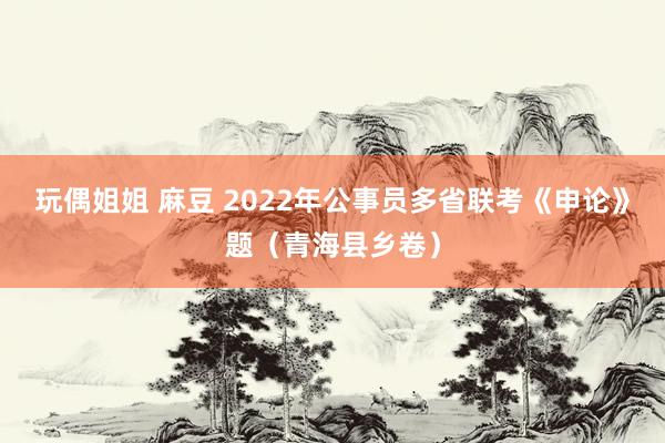 玩偶姐姐 麻豆 2022年公事员多省联考《申论》题（青海县乡卷）