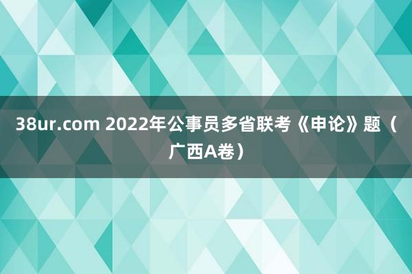 38ur.com 2022年公事员多省联考《申论》题（广西A卷）