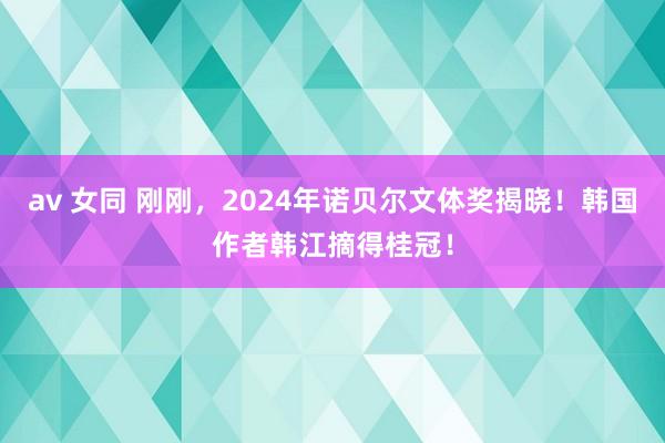 av 女同 刚刚，2024年诺贝尔文体奖揭晓！韩国作者韩江摘得桂冠！