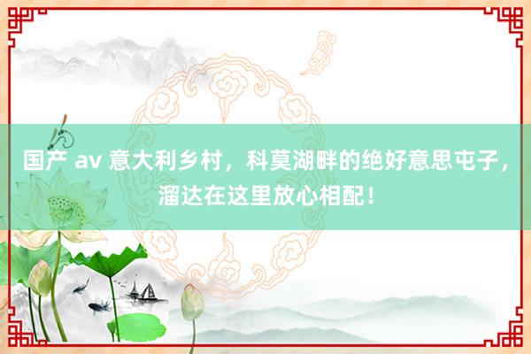 国产 av 意大利乡村，科莫湖畔的绝好意思屯子，溜达在这里放心相配！