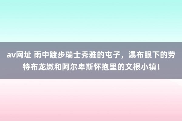 av网址 雨中踱步瑞士秀雅的屯子，瀑布眼下的劳特布龙嫩和阿尔卑斯怀抱里的文根小镇！