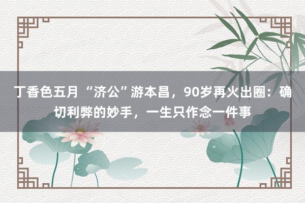 丁香色五月 “济公”游本昌，90岁再火出圈：确切利弊的妙手，一生只作念一件事