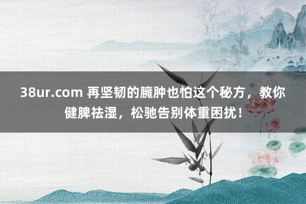 38ur.com 再坚韧的臃肿也怕这个秘方，教你健脾祛湿，松驰告别体重困扰！
