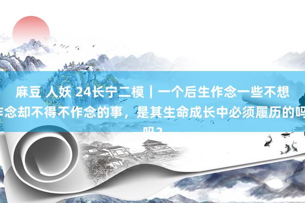 麻豆 人妖 24长宁二模｜一个后生作念一些不想作念却不得不作念的事，是其生命成长中必须履历的吗？