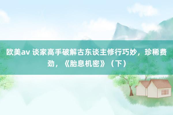 欧美av 谈家高手破解古东谈主修行巧妙，珍稀费劲，《胎息机密》（下）