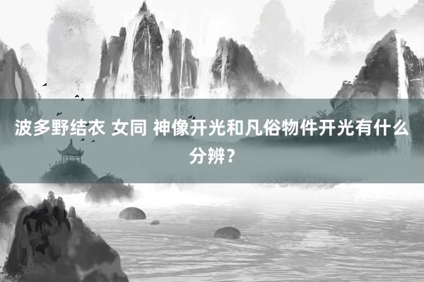 波多野结衣 女同 神像开光和凡俗物件开光有什么分辨？