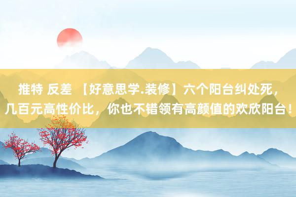 推特 反差 【好意思学.装修】六个阳台纠处死，几百元高性价比，你也不错领有高颜值的欢欣阳台！