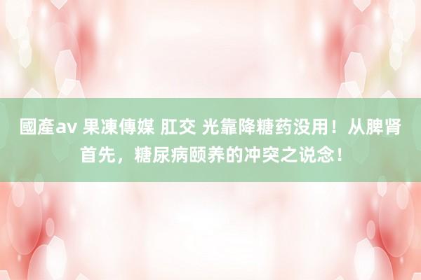國產av 果凍傳媒 肛交 光靠降糖药没用！从脾肾首先，糖尿病颐养的冲突之说念！