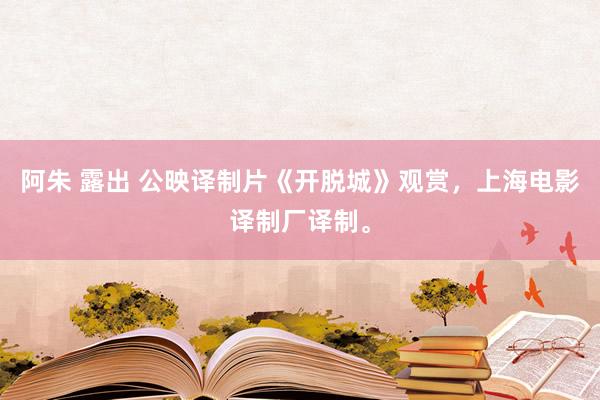 阿朱 露出 公映译制片《开脱城》观赏，上海电影译制厂译制。