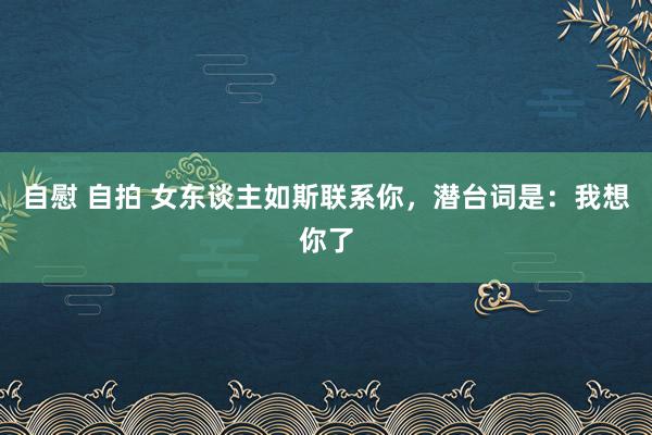 自慰 自拍 女东谈主如斯联系你，潜台词是：我想你了