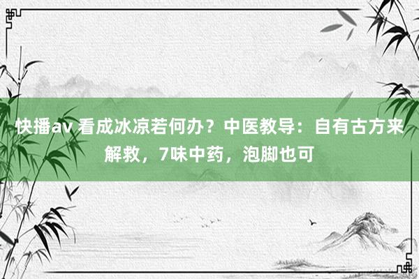 快播av 看成冰凉若何办？中医教导：自有古方来解救，7味中药，泡脚也可