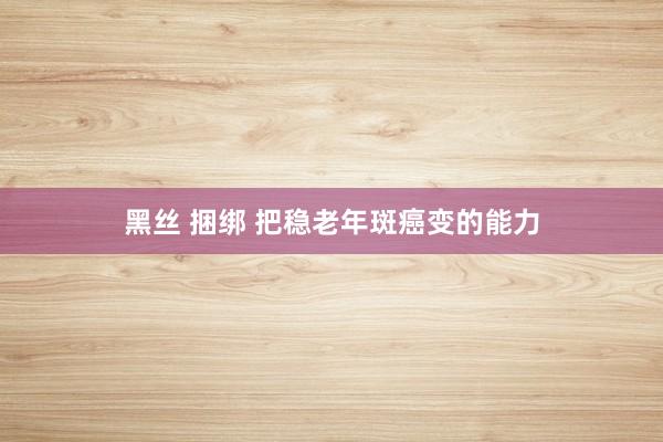 黑丝 捆绑 把稳老年斑癌变的能力
