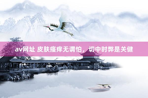 av网址 皮肤瘙痒无谓怕，切中时弊是关健