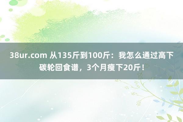 38ur.com 从135斤到100斤：我怎么通过高下碳轮回食谱，3个月瘦下20斤！