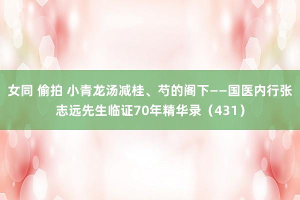 女同 偷拍 小青龙汤减桂、芍的阁下——国医内行张志远先生临证70年精华录（431）