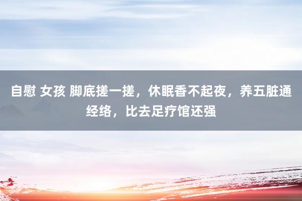 自慰 女孩 脚底搓一搓，休眠香不起夜，养五脏通经络，比去足疗馆还强