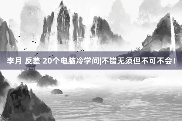 李月 反差 20个电脑冷学问|不错无须但不可不会！