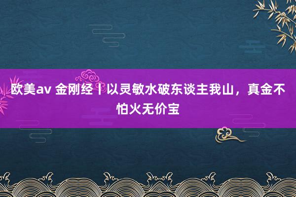 欧美av 金刚经丨以灵敏水破东谈主我山，真金不怕火无价宝