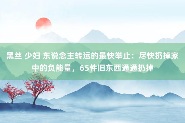 黑丝 少妇 东说念主转运的最快举止：尽快扔掉家中的负能量，65件旧东西通通扔掉