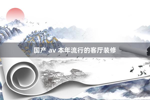国产 av 本年流行的客厅装修