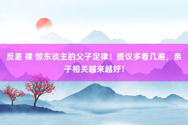 反差 裸 惊东谈主的父子定律！提议多看几遍，亲子相关越来越好！