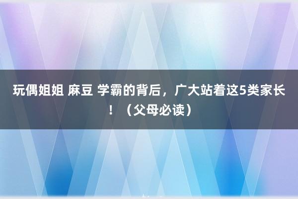 玩偶姐姐 麻豆 学霸的背后，广大站着这5类家长！（父母必读）