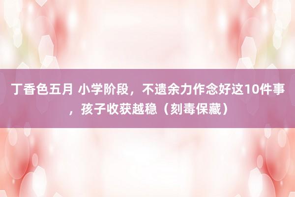 丁香色五月 小学阶段，不遗余力作念好这10件事，孩子收获越稳（刻毒保藏）