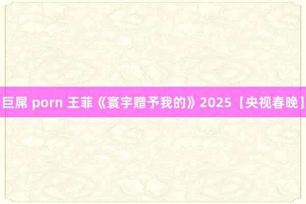 巨屌 porn 王菲《寰宇赠予我的》2025【央视春晚】