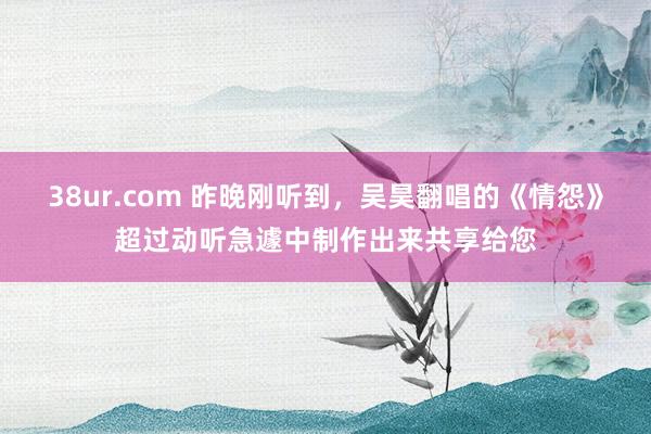 38ur.com 昨晚刚听到，吴昊翻唱的《情怨》超过动听急遽中制作出来共享给您