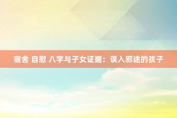 宿舍 自慰 八字与子女证据：误入邪途的孩子