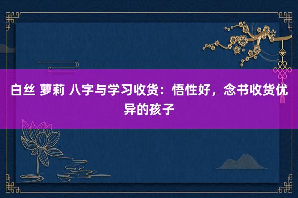 白丝 萝莉 八字与学习收货：悟性好，念书收货优异的孩子