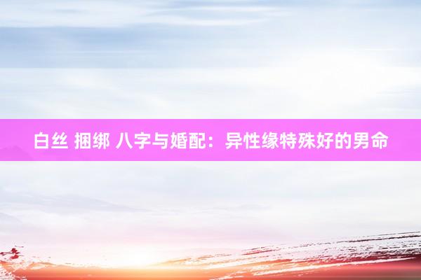 白丝 捆绑 八字与婚配：异性缘特殊好的男命